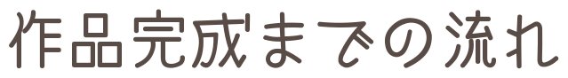 作品完成までの流れ